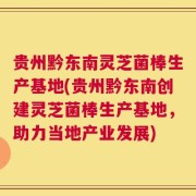 贵州黔东南灵芝菌棒生产基地(贵州黔东南创建灵芝菌棒生产基地，助力当地产业发展)