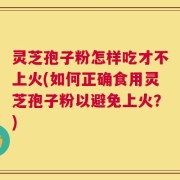 灵芝孢子粉怎样吃才不上火(如何正确食用灵芝孢子粉以避免上火？)