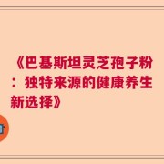 《巴基斯坦灵芝孢子粉：独特来源的健康养生新选择》