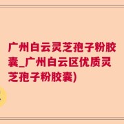 广州白云灵芝孢子粉胶囊_广州白云区优质灵芝孢子粉胶囊)
