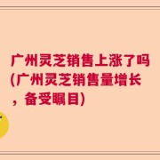 广州灵芝销售上涨了吗(广州灵芝销售量增长，备受瞩目)