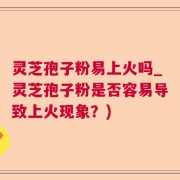 灵芝孢子粉易上火吗_灵芝孢子粉是否容易导致上火现象？)