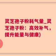 灵芝孢子粉耗气量_灵芝孢子粉:高效补气,提升能量与健康)