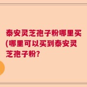 泰安灵芝孢子粉哪里买(哪里可以买到泰安灵芝孢子粉？