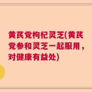 黄芪党枸杞灵芝(黄芪党参和灵芝一起服用，对健康有益处)