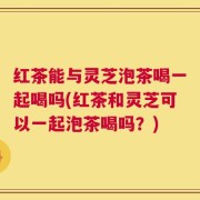 红茶能与灵芝泡茶喝一起喝吗(红茶和灵芝可以一起泡茶喝吗？)