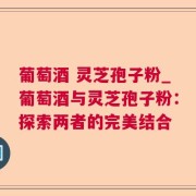 葡萄酒 灵芝孢子粉_葡萄酒与灵芝孢子粉：探索两者的完美结合