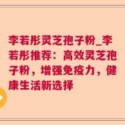 李若彤灵芝孢子粉_李若彤推荐：高效灵芝孢子粉，增强免疫力，健康生活新选择