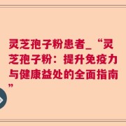 灵芝孢子粉患者_“灵芝孢子粉：提升免疫力与健康益处的全面指南”