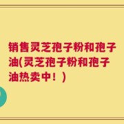 销售灵芝孢子粉和孢子油(灵芝孢子粉和孢子油热卖中！)