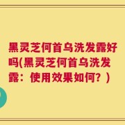 黑灵芝何首乌洗发露好吗(黑灵芝何首乌洗发露：使用效果如何？)