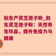 敖东产灵芝孢子粉_敖东灵芝孢子粉：天然养生珍品，提升免疫力与健康