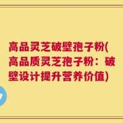 高品灵芝破壁孢子粉(高品质灵芝孢子粉：破壁设计提升营养价值)