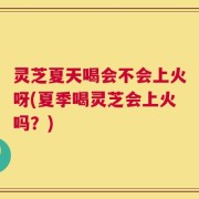 灵芝夏天喝会不会上火呀(夏季喝灵芝会上火吗？)