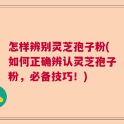 怎样辨别灵芝孢子粉(如何正确辨认灵芝孢子粉，必备技巧！)
