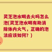 灵芝泡水喝去火吗怎么泡(灵芝泡水喝有助消除体内火气，正确的泡法应该如何？)