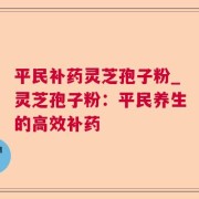 平民补药灵芝孢子粉_灵芝孢子粉：平民养生的高效补药
