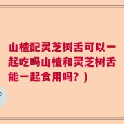 山楂配灵芝树舌可以一起吃吗山楂和灵芝树舌能一起食用吗？)