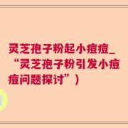 灵芝孢子粉起小痘痘_“灵芝孢子粉引发小痘痘问题探讨”)