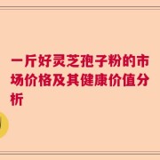 一斤好灵芝孢子粉的市场价格及其健康价值分析