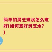 简单的灵芝煮水怎么煮好(如何煮好灵芝水？)