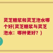 灵芝糖浆和灵芝泡水哪个好(灵芝糖浆与灵芝泡水：哪种更好？)