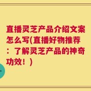 直播灵芝产品介绍文案怎么写(直播好物推荐：了解灵芝产品的神奇功效！)