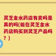灵芝金水药店有卖吗是真的吗(能在灵芝金水药店购买到灵芝产品吗？)