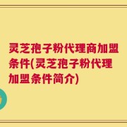 灵芝孢子粉代理商加盟条件(灵芝孢子粉代理加盟条件简介)