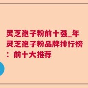 灵芝孢子粉前十强_年灵芝孢子粉品牌排行榜：前十大推荐