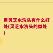 用灵芝水洗头有什么好处(灵芝水洗头的益处)