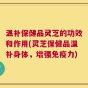 温补保健品灵芝的功效和作用(灵芝保健品温补身体，增强免疫力)