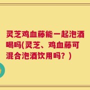 灵芝鸡血藤能一起泡酒喝吗(灵芝、鸡血藤可混合泡酒饮用吗？)