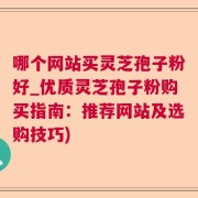 哪个网站买灵芝孢子粉好_优质灵芝孢子粉购买指南：推荐网站及选购技巧)