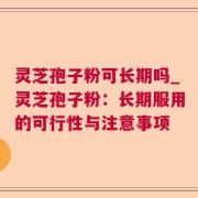 灵芝孢子粉可长期吗_灵芝孢子粉：长期服用的可行性与注意事项