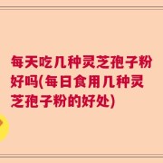 每天吃几种灵芝孢子粉好吗(每日食用几种灵芝孢子粉的好处)