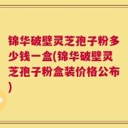 锦华破壁灵芝孢子粉多少钱一盒(锦华破壁灵芝孢子粉盒装价格公布)