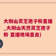 大别山灵芝孢子粉直播_大别山天然灵芝孢子粉 直播现场直击)