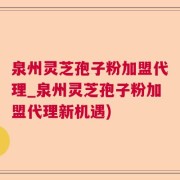 泉州灵芝孢子粉加盟代理_泉州灵芝孢子粉加盟代理新机遇)
