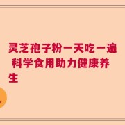 灵芝孢子粉一天吃一遍 科学食用助力健康养生