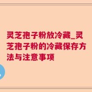 灵芝孢子粉放冷藏_灵芝孢子粉的冷藏保存方法与注意事项
