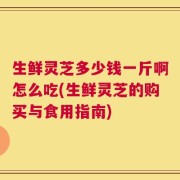 生鲜灵芝多少钱一斤啊怎么吃(生鲜灵芝的购买与食用指南)