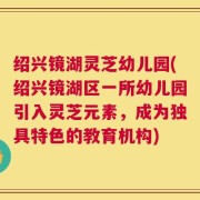 绍兴镜湖灵芝幼儿园(绍兴镜湖区一所幼儿园引入灵芝元素，成为独具特色的教育机构)