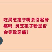 吃灵芝孢子粉会引起牙痛吗_灵芝孢子粉是否会导致牙痛？