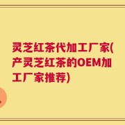 灵芝红茶代加工厂家(产灵芝红茶的OEM加工厂家推荐)