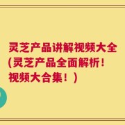 灵芝产品讲解视频大全(灵芝产品全面解析！视频大合集！)