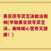 黑豆茯苓灵芝汤做法视频(学做黑豆茯苓灵芝汤，美味暖心营养又健康！)