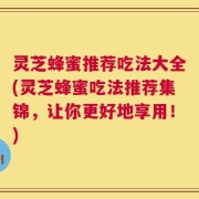 灵芝蜂蜜推荐吃法大全(灵芝蜂蜜吃法推荐集锦，让你更好地享用！)
