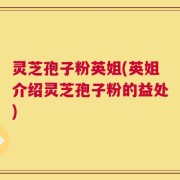 灵芝孢子粉英姐(英姐介绍灵芝孢子粉的益处)