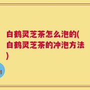 白鹤灵芝茶怎么泡的(白鹤灵芝茶的冲泡方法)